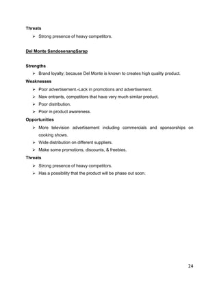 Threats
   Strong presence of heavy competitors.


Del Monte SandosenangSarap


Strengths
   Brand loyalty; because Del Monte is known to creates high quality product.
Weaknesses
   Poor advertisement.-Lack in promotions and advertisement.
   New entrants, competitors that have very much similar product.
   Poor distribution.
   Poor in product awareness.
Opportunities
   More television advertisement including commercials and sponsorships on
     cooking shows.
   Wide distribution on different suppliers.
   Make some promotions, discounts, & freebies.
Threats
   Strong presence of heavy competitors.
   Has a possibility that the product will be phase out soon.




                                                                                 24
 