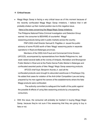  Critical Issues


   Maggi Magic Sarap is facing a very critical issue as of this moment because of
   the recently confiscated Maggi Magic Sarap imitations. I believe that it will
   probably shaken up their market position due to this negative issue.
    Here is the news concerning the Maggi Magic Sarap imitations:
   The Philippine National Police Criminal Investigation and Detection Group
   warned the consumer to BEWARE of counterfeit „Maggi‟
   seasoning products being sold in public markets across the country.
           PNP-CIDG chief Director Samuel D. Pagdilao Jr. issued the public
   advisory of some P5,000 worth of fake „Maggi‟ seasoning packs in separate
   operations in Rizal and Batangas provinces.
           Members of the CIDG Anti-Fraud and Commercial Crime Division
   (AFCCD), accompanied by representatives from Nestle Philippines Inc. last
   week raided several stalls at the vicinity of Antipolo, Montalban and Binangonan
   Public Market in Rizal and at the Padre Garcia Public Market in Batangas and
   confiscated assorted packs of fake „Maggi‟ Magic Sarap seasoning products.
           AFCCD chief Supt. Benjamin Acorda Jr. said all the
   confiscated products were brought to abounded warehouse in Parañaque City.
   He added that cases for violation of the Anti-Unfair Competition Law are being
   prepared by his men against the owners of the establishments where the fake
   Maggi products were confiscated.
            The authority committed to safeguard the health of the public against
   the possible ill effects of using fake seasoning products by unsuspecting
   consumers.


   With this issue, the consumer will probably be hesitant in buying Maggi Magic
   Sarap, because they‟re not sure if the seasoning that they are going to buy is
   fake or not.




                                                                                    25
 