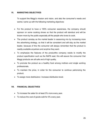 VI.    MARKETING OBJECTIVES


       To support the Maggi‟s mission and vision, and also the consumer‟s needs and
       wants,I came up with the following marketing objectives:


       For the product to have a 100% consumer awareness, the company should
       sponsor on some cooking shows so that the product will standout and will be
       known more by the public especially all the people who loves to cook.
       The product canstay as the market leader in seasoning mix by increasing more
       the advertising strategy, so that it will be consistent and will stay as the market
       leader, because of this the consumer will always remember that the product is
       readily available anywhere and anytime they want.
       To emphasize the features of the productthe company needs to modify the
       product specification such as the NAPA seal, this will assure the consumer that
       Maggi products are all safe and of high quality.
       To promote the product as a healthy food among mothers and single working
       professionals.
       To maintain the price, in order for the consumer to continue patronizing the
       product.
       To assign more distributors / increase distribution level.




VII.   FINANCIAL OBJECTIVES


       To increase the sales for at least 5% more every year.
       To reduce the cost of goods sold for 5% every year.




                                                                                       26
 