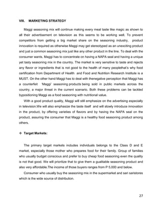 VIII.   MARKETING STRATEGY

    Maggi seasoning mix will continue making every meal taste like magic as shown to
all their advertisement on television as this seems to be working well. To prevent
competitors from getting a big market share on the seasoning industry,            product
innovation is required as otherwise Maggi may get stereotyped as an unexciting product
and just a common seasoning mix just like any other product in the line. To deal with the
consumer wants, Maggi has to concentrate on having a NAPA seal and having a unique
yet tasty seasoning mix in the country. The market is very sensitive to taste and rejects
any flavor or ingredients that is not good to the health of many peoplethat‟s why food
certification from Department of Health and Food and Nutrition Research Institute is a
MUST. On the other hand Maggi has to deal with thenegative perception that Maggi has
a counterfeit   „Maggi‟ seasoning products being sold in public markets across the
country, a major threat in the current scenario. Both these problems can be tackled
bypositioning Maggi as a food seasoning with nutritional value.
    With a good product quality, Maggi will still emphasize on the advertising especially
in television.We will also emphasize the taste itself and will slowly introduce innovation
in the product, by offering varieties of flavors and by having the NAPA seal on the
product, assuring the consumer that Maggi is a healthy food seasoning product among
others.


 Target Markets:


    The primary target markets includes individuals belongs to the Class D and E
market, especially those mother who prepares food for their family. Group of families
who usually budget conscious and prefer to buy cheap food seasoning even the quality
is not that good. We will prioritize that to give them a gualitable seasoning product and
also very affordable.The income of those buyers ranges from P 5,000 and below.
    Consumer who usually buy the seasoning mix in the supermarket and sari saristores
which is the wide source of distribution.




                                                                                       27
 