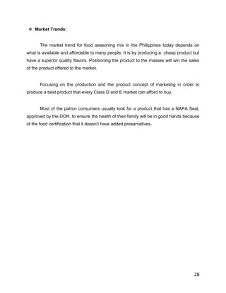  Market Trends:


       The market trend for food seasoning mix in the Philippines today depends on
what is available and affordable to many people. It is by producing a cheap product but
have a superior quality flavors. Positioning the product to the masses will win the sales
of the product offered to the market.


       Focusing on the production and the product concept of marketing in order to
produce a best product that every Class D and E market can afford to buy.


       Most of the patron consumers usually look for a product that has a NAPA Seal,
approved by the DOH, to ensure the health of their family will be in good hands because
of the food certification that it doesn‟t have added preservatives.




                                                                                      28
 