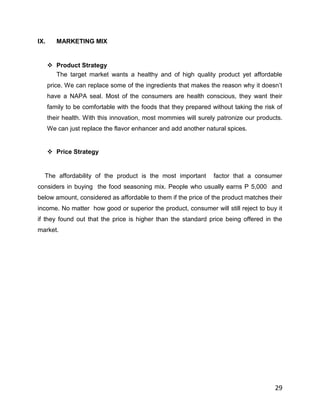 IX.      MARKETING MIX


       Product Strategy
        The target market wants a healthy and of high quality product yet affordable
      price. We can replace some of the ingredients that makes the reason why it doesn‟t
      have a NAPA seal. Most of the consumers are health conscious, they want their
      family to be comfortable with the foods that they prepared without taking the risk of
      their health. With this innovation, most mommies will surely patronize our products.
      We can just replace the flavor enhancer and add another natural spices.


       Price Strategy


  The affordability of the product is the most important          factor that a consumer
considers in buying the food seasoning mix. People who usually earns P 5,000 and
below amount, considered as affordable to them if the price of the product matches their
income. No matter how good or superior the product, consumer will still reject to buy it
if they found out that the price is higher than the standard price being offered in the
market.




                                                                                        29
 
