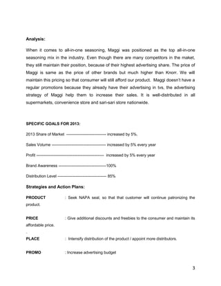 Analysis:

When it comes to all-in-one seasoning, Maggi was positioned as the top all-in-one
seasoning mix in the industry. Even though there are many competitors in the maket,
they still maintain their position, because of their highest advertising share. The price of
Maggi is same as the price of other brands but much higher than Knorr. We will
maintain this pricing so that consumer will still afford our product. Maggi doesn‟t have a
regular promotions because they already have their advertising in tvs, the advertising
strategy of Maggi help them to increase their sales. It is well-distributed in all
supermarkets, convenience store and sari-sari store nationwide.



SPECIFIC GOALS FOR 2013:

2013 Share of Market ------------------------------ increased by 5%.

Sales Volume ----------------------------------------- increased by 5% every year

Profit --------------------------------------------------- increased by 5% every year

Brand Awareness ------------------------------------100%

Distribution Level ------------------------------------- 85%

Strategies and Action Plans:

PRODUCT                   : Seek NAPA seal, so that that customer will continue patronizing the
product.


PRICE                     : Give additional discounts and freebies to the consumer and maintain its
affordable price.
.
PLACE                     : Intensify distribution of the product / appoint more distributors.


PROMO                     : Increase advertising budget


                                                                                                 3
 
