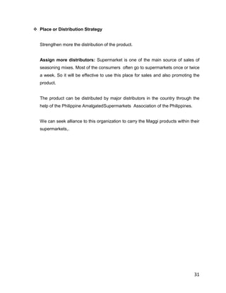  Place or Distribution Strategy


   Strengthen more the distribution of the product.


   Assign more distributors: Supermarket is one of the main source of sales of
   seasoning mixes. Most of the consumers often go to supermarkets once or twice
   a week. So it will be effective to use this place for sales and also promoting the
   product.


   The product can be distributed by major distributors in the country through the
   help of the Philippine AmalgatedSupermarkets Association of the Philippines.


   We can seek alliance to this organization to carry the Maggi products within their
   supermarkets,.




                                                                                  31
 