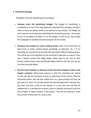  Promotion Strategy


   Strengthen more the advertising and promotions


    Increase more the advertising budget: The budget for advertising is
    considered to be one of the most expensive expense that a company can get in
    order to make the people aware of an existing or new product. For Maggi, we
    don‟t need too much expensive advertising for the existing product , all we have
    to do is to increase by at least 5 % on the budget, so that we can use at least
    the newspaper to advertise the product again into the market.


    Introduce the product on some cooking shows: Most of the mommies out
    there loves to watch cooking shows specifically on television. So, it is an
    advantage to a product to be included and promoted in different cooking shows.
    This will be one of the big factor for the mommies to patronize a product. If they
    saw a specific product like Maggi Magic Sarap used by the chef on their
    favorite cooking shows, they will definitely follow what the chef did, and will use
    it on their personal dishes.


    Do give some freebies or discount to the first time shopper & also to the
    regular customer: Discounted products is what the consumers are waiting
    for.This will help the consumer to have an awareness of the product. After the
    discounted period, they will then realize that it is a good product and they will
    get used to it. Even it is not discounted they will still patronized it because you
    give them the time to first try the product on a low price and will then be
    satisfied with it. It will help the company make an intensive promotion to the first
    time shopper or repeat shopper of the product. They will do anything to make
    the turnover of the product to move so fast.




                                                                                     32
 