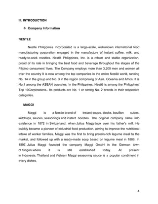 III. INTRODUCTION

    Company Information


NESTLE

      Nestle Philippines Incorporated is a large-scale, well-known international food
manufacturing corporation engaged in the manufacture of instant coffee, milk, and
ready-to-cook noodles. Nestlé Philippines, Inc. is a robust and stable organization,
proud of its role in bringing the best food and beverage throughout the stages of the
Filipino consumers‟ lives. The Company employs more than 3,200 men and women all
over the country It is now among the top companies in the entire Nestlé world, ranking
No. 14 in the group and No. 3 in the region comprising of Asia, Oceania and Africa. It is
No.1 among the ASEAN countries. In the Philippines, Nestlé is among the Philippines'
Top 10Corporations.. Its products are No. 1 or strong No. 2 brands in their respective
categories.


   MAGGI

      Maggi       is        a Nestle brand of     instant soups, stocks, bouillon   cubes,
ketchups, sauces, seasonings and instant noodles. The original company came into
existence in 1872 in Switzerland, when Julius Maggi took over his father's mill. He
quickly became a pioneer of industrial food production, aiming to improve the nutritional
intake of worker families. Maggi was the first to bring protein-rich legume meal to the
market, and followed up with a ready-made soup based on legume meal in 1886. In
1897, Julius Maggi founded the company Maggi GmbH in the German town
of Singen where        it      is     still     established      today.      At     present
in Indonesia, Thailand and Vietnam Maggi seasoning sauce is a popular condiment in
every dishes.




                                                                                         4
 