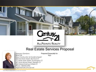 Real Estate Services Proposal
Maryann Giordano                   Prepared Especially for:
REALTOR                                     You!
New Construction & Shoreline Expert
265 East Main Street, Branford CT
117 North Main Street, Southington CT
477 South Broad Street, Meriden CT
265 Hazard Avenue, Enfield CT
Phone 508.904.6905
mgiordano@comcast.net
 