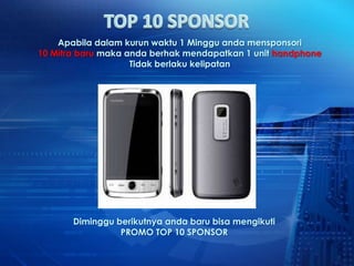 Apabila dalam kurun waktu 1 Minggu anda mensponsori
10 Mitra baru maka anda berhak mendapatkan 1 unit handphone
                    Tidak berlaku kelipatan




       Diminggu berikutnya anda baru bisa mengikuti
                 PROMO TOP 10 SPONSOR
 