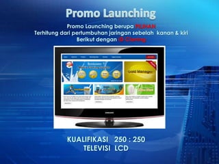 Promo Launching berupa PILIHAN
Terhitung dari pertumbuhan jaringan sebelah kanan & kiri
                Berikut dengan ID Cloning




           KUALIFIKASI 250 : 250
               TELEVISI LCD
 