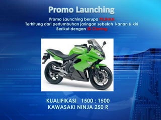 Promo Launching berupa PILIHAN
Terhitung dari pertumbuhan jaringan sebelah kanan & kiri
                Berikut dengan ID Cloning




          KUALIFIKASI 1500 : 1500
          KAWASAKI NINJA 250 R
 
