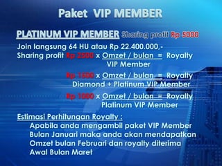 Join langsung 64 HU atau Rp 22.400.000,-
Sharing profit Rp 2500 x Omzet / bulan = Royalty
                          VIP Member
             Rp 1500 x Omzet / bulan = Royalty
              Diamond + Platinum VIP Member
             Rp 1000 x Omzet / bulan = Royalty
                       Platinum VIP Member
Estimasi Perhitungan Royalty :
    Apabila anda mengambil paket VIP Member
    Bulan Januari maka anda akan mendapatkan
    Omzet bulan Februari dan royalty diterima
    Awal Bulan Maret
 