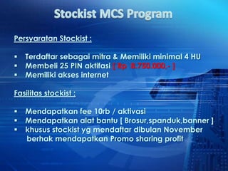 Persyaratan Stockist :

   Terdaftar sebagai mitra & Memiliki minimal 4 HU
   Membeli 25 PIN aktifasi [ Rp 8.750.000,- ]
   Memiliki akses internet

Fasilitas stockist :

   Mendapatkan fee 10rb / aktivasi
   Mendapatkan alat bantu [ Brosur,spanduk,banner ]
   khusus stockist yg mendaftar dibulan November
    berhak mendapatkan Promo sharing profit
 