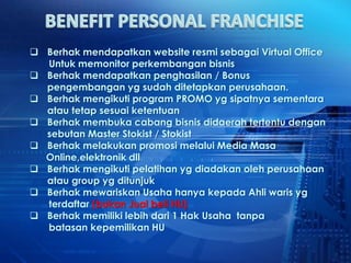  Berhak mendapatkan website resmi sebagai Virtual Office
  Untuk memonitor perkembangan bisnis
 Berhak mendapatkan penghasilan / Bonus
  pengembangan yg sudah ditetapkan perusahaan.
 Berhak mengikuti program PROMO yg sipatnya sementara
  atau tetap sesuai ketentuan
 Berhak membuka cabang bisnis didaerah tertentu dengan
  sebutan Master Stokist / Stokist
 Berhak melakukan promosi melalui Media Masa
  Online,elektronik dll
 Berhak mengikuti pelatihan yg diadakan oleh perusahaan
  atau group yg ditunjuk
 Berhak mewariskan Usaha hanya kepada Ahli waris yg
  terdaftar (bukan Jual beli HU)
 Berhak memiliki lebih dari 1 Hak Usaha tanpa
  batasan kepemilikan HU
 