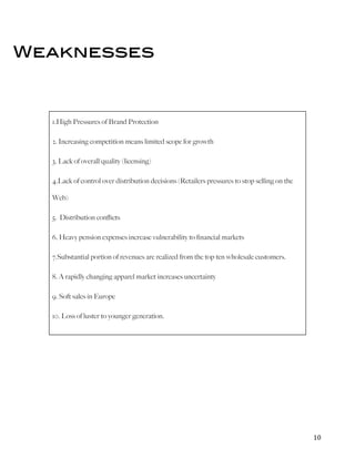   	
   	
   10	
  
Weaknesses
1.High Pressures of Brand Protection
2. Increasing competition means limited scope for growth
3. Lack of overall quality (licensing)
4.Lack of control over distribution decisions (Retailers pressures to stop selling on the
Web)
5. Distribution conflicts
6. Heavy pension expenses increase vulnerability to financial markets
7.Substantial portion of revenues are realized from the top ten wholesale customers.
8. A rapidly changing apparel market increases uncertainty
9. Soft sales in Europe
10. Loss of luster to younger generation.
 