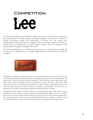   	
   	
   13	
  
Competition
Lee Mercantile Company was founded by Henry David Lee in 1889, when Lee opened his
first garment factory in Salina, Kansas, producing dungarees and jackets. Lee Jeans is a
leading international retailer and manufacturer of denim wear and casual wear.
Headquartered in Merriam, Kansas, near Kansas City, Lee currently employs more than 400
people across the United States. Lee Jeans' parent company, the VF Corporation, is the
largest publicly held apparel company in the world.
We believe that though Lee is a well-known jean producer we can better them in quality. By
having a price set higher than Lee we can give off the image that our brand of jeans is superior
in quality.
Wrangler® is enduring American freedom; it's in the spirit of people who work hard, have fun
and recognize courageous individuality. As a company, they believe in solid commitments and
perseverance in the face of obstacles and challenges. Most of all, they respect themselves, each
other, their western heritage and the environment in which they live. They value their
customers, and strive for full customer satisfaction. Each item they manufacture carries a one-
year warranty, which covers actual defects in materials or workmanship. This warranty is a
statement of Wrangler's continuing commitment to high standards of quality.
Wrangler takes the rugged Cowboy approach to marketing their jeans. This angle someone
intermixes with our image promotion of the all American brand. Similar to Lee, we believe
that we have a better quality product and pricing our jeans above their will demonstrate this.
We may not be able to take away any of their die-hard American cowboys, we believe in the
international market we will be able to best them because our brand is less image specific.
 