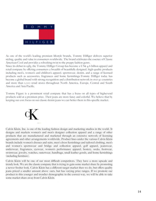   	
   	
   14	
  
As one of the world’s leading premium lifestyle brands, Tommy Hilfiger delivers superior
styling, quality and value to consumers worldwide. The brand celebrates the essence of Classic
American Cool and provides a refreshing twist to the preppy fashion genre.
Since its debut in 1985, the Tommy Hilfiger Group has become a US$ 4.6 billion apparel and
retail company by offering consumers a breadth of beautifully designed, high quality products
including men’s, women’s and children’s apparel, sportswear, denim, and a range of licensed
products such as accessories, fragrances and home furnishings.Tommy Hilfiger today has
become a global brand with strong recognition and a distribution network in over 90 countries
and more than 1,000 retail stores throughout North America, Europe, Central and South
America and Asia Pacific.
Tommy Figure is a prominent retail company that has a focus on all types of higher-end
products sold at a premium price. Their jeans are more fancy and colorful. We believe that by
keeping our core focus on our classic denim jeans we can better them in this specific market.
Calvin Klein, Inc. is one of the leading fashion design and marketing studios in the world. It
designs and markets women’s and men’s designer collection apparel and a range of other
products that are manufactured and marketed through an extensive network of licensing
agreements and other arrangements worldwide. Product lines under the various Calvin Klein
brands include women’s dresses and suits, men's dress furnishings and tailored clothing, men’s
and women's sportswear and bridge and collection apparel, golf apparel, jeanswear,
underwear, fragrances, eyewear, women’s performance apparel, hosiery, socks, footwear,
swimwear, jewelry, watches, outerwear, handbags, small leather goods, and home furnishings
(including furniture).
Calvin Klein will be one of our most difficult competitors. They have a more upscale and
trendy look. We are the classic company that is trying to gain some market share by promoting
a newer fresher look. Calvin Klein has a different target market then we do, but offers quality
jeans priced a smaller amount above ours, but has varying price ranges. If we promote our
product to this younger and trendier demographic in the correct way, we will be able to take
some market share away from Calvin Klein.
 