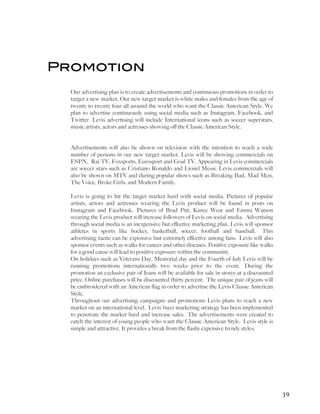   	
   	
   19	
  
Promotion
Our advertising plan is to create advertisements and continuous promotions in order to
target a new market. Our new target market is white males and females from the age of
twenty to twenty four all around the world who want the Classic American Style. We
plan to advertise continuously using social media such as Instagram, Facebook, and
Twitter. Levis advertising will include International icons such as soccer superstars,
music artists, actors and actresses showing off the Classic American Style.
Advertisements will also be shown on television with the intention to reach a wide
number of persons in our new target market. Levis will be showing commercials on
ESPN, Rai TV, Foxsports, Eurosport and Goal TV. Appearing in Levis commercials
are soccer stars such as Cristiano Ronaldo and Lionel Messi. Levis commercials will
also be shown on MTV and during popular shows such as Breaking Bad, Mad Men,
The Voice, Broke Girls, and Modern Family.
Levis is going to hit the target market hard with social media. Pictures of popular
artists, actors and actresses wearing the Levis product will be found in posts on
Instagram and Facebook. Pictures of Brad Pitt, Kanye West and Emma Watson
wearing the Levis product will increase followers of Levis on social media. Advertising
through social media is an inexpensive but effective marketing plan. Levis will sponsor
athletes in sports like hockey, basketball, soccer, football and baseball. This
advertising tactic can be expensive but extremely effective among fans. Levis will also
sponsor events such as walks for cancer and other diseases. Positive exposure like walks
for a good cause will lead to positive exposure within the community.
On holidays such as Veterans Day, Memorial day and the Fourth of July Levis will be
running promotions internationally two weeks prior to the event. During the
promotion an exclusive pair of Jeans will be available for sale in stores at a discounted
price. Online purchases will be discounted thirty percent. The unique pair of jeans will
be embroidered with an American flag in order to advertise the Levis Classic American
Style.
Throughout our advertising campaigns and promotions Levis plans to reach a new
market on an international level. Levis’ buzz marketing strategy has been implemented
to penetrate the market hard and increase sales. The advertisements were created to
catch the interest of young people who want the Classic American Style. Levis style is
simple and attractive. It provides a break from the flashy expensive trendy styles.
 