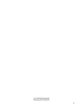   	
   	
   2	
  
	
  
	
  
	
  
	
  
	
  
	
  
	
  
	
  
	
  
	
  
	
  
	
  
	
  
	
  
	
  
	
  
	
  
	
  
	
  
	
  
	
  
	
  
	
  
	
  
	
  
	
  
	
  
	
  
	
  
	
  
	
  
	
  
	
  
	
  
	
  
	
  
	
  
	
  
	
  
	
  
	
  
	
  
	
  
	
   	
  
	
  
	
  
Levi’s	
  Marketing	
  Campaign	
  	
  
Marketing	
  301-­‐Fall	
  Quarter	
  	
  
	
  
 