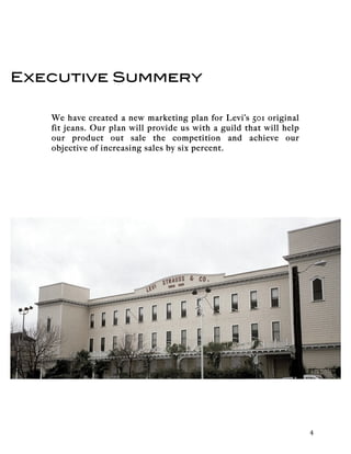   	
   	
   4	
  
Executive Summery
We have created a new marketing plan for Levi’s 501 original
fit jeans. Our plan will provide us with a guild that will help
our product out sale the competition and achieve our
objective of increasing sales by six percent.
 