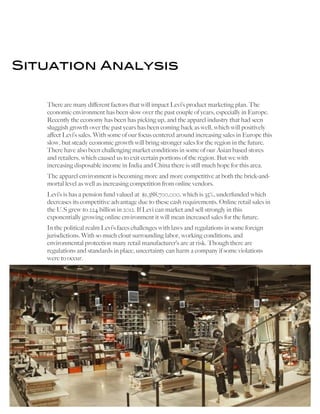   	
   	
   8	
  
Situation Analysis
There are many different factors that will impact Levi’s product marketing plan. The
economic environment has been slow over the past couple of years, especially in Europe.
Recently the economy has been has picking up, and the apparel industry that had seen
sluggish growth over the past years has been coming back as well, which will positively
affect Levi’s sales. With some of our focus centered around increasing sales in Europe this
slow, but steady economic growth will bring stronger sales for the region in the future.
There have also been challenging market conditions in some of our Asian based stores
and retailers, which caused us to exit certain portions of the region. But we with
increasing disposable income in India and China there is still much hope for this area.
The apparel environment is becoming more and more competitive at both the brick-and-
mortal level as well as increasing competition from online vendors.
Levi’s is has a pension fund valued at $1,388,700,000, which is 35%, underfunded which
decreases its competitive advantage due to these cash requirements. Online retail sales in
the U.S grew to 224 billion in 2012. If Levi can market and sell strongly in this
exponentially growing online environment it will mean increased sales for the future.
In the political realm Levi’s faces challenges with laws and regulations in some foreign
jurisdictions. With so much clout surrounding labor, working conditions, and
environmental protection many retail manufacturer’s are at risk. Though there are
regulations and standards in place, uncertainty can harm a company if some violations
were to occur.
 