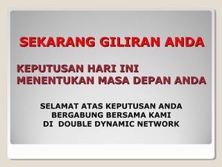 KEPUTUSAN HARI INIKEPUTUSAN HARI INI
MENENTUKAN MASA DEPAN ANDAMENENTUKAN MASA DEPAN ANDA
SEKARANG GILIRAN ANDASEKARANG GILIRAN ANDA
SELAMAT ATAS KEPUTUSAN ANDA
BERGABUNG BERSAMA KAMI
DI DOUBLE DYNAMIC NETWORK
 