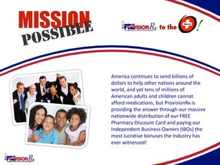 America continues to send billions of
dollars to help other nations around the
world, and yet tens of millions of
American adults and children cannot
afford medications, but ProvisionRx is
providing the answer through our massive
nationwide distribution of our FREE
Pharmacy Discount Card and paying our
Independent Business Owners (IBOs) the
most lucrative bonuses the Industry has
ever witnessed!
 