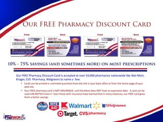 Our FREE Pharmacy Discount Card is accepted at over 54,000 pharmacies nationwide like Wal-Mart,
Kroger, CVS Pharmacy, Walgreens to name a few.
   • Cards can be printed in unlimited quantities from the link in your back office or from the Home page of your
     web site.
   • Your FREE pharmacy card is NOT INSURANCE, and therefore does NOT have an expiration date. A card can be
     used UNLIMITED times!!! Even those with insurance have learned that in many instances, our FREE card gives
     them a better savings.
 