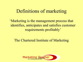 Marketing
Definitions of marketing
‘Marketing is the management process that
identifies, anticipates and satisfies customer
requirements profitably’
The Chartered Institute of Marketing
 
