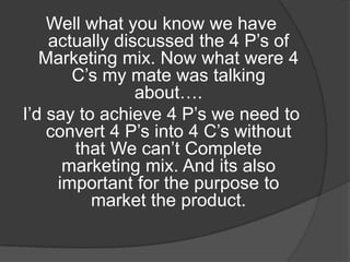 Well what you know we have
actually discussed the 4 P‟s of
Marketing mix. Now what were 4
C‟s my mate was talking
about….
I‟d say to achieve 4 P‟s we need to
convert 4 P‟s into 4 C‟s without
that We can‟t Complete
marketing mix. And its also
important for the purpose to
market the product.

 