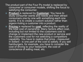 The product part of the Four Ps model is replaced by
consumer or consumer models, shifting the focus to
satisfying the consumer.
 Product is replaced by Customer: You have to
study consumer wants and needs and then attract
consumers one by one with something each one
wants. It is to create a custom solution rather than
pigeon-holing a customer into a product.
 Pricing is replaced by cost, reflecting the reality of
the total cost of ownership. Many factors affect cost,
including but not limited to the customers cost to
change or implement the new product or service and
the customers cost for not selecting a competitors
capability. You have to realize that price - measured
in dollars - is one part of the cost to satisfy. If you sell
hamburgers, for example, you have to consider the
cost of driving to your restaurant, the cost of
conscience of eating meat, etc.

 