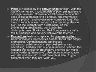 Place is replaced by the convenience function. With the
rise of internet and hybrid models of purchasing, place is
no longer relevant. Convenience takes into account the
ease to buy a product, find a product, find information
about a product, and several other considerations. You
have to know how each subset of the market prefers to
buy - on the Internet, from a catalogue, on the
phone, using credit cards, etc. Lands End
clothing, Amazon Books and Dell Computers are just a
few businesses who do very well over the Internet.
 Promotions feature is replaced by communication.
Communications represents a broader focus than simply
promotions. Communications can include
advertising, public relations, personal selling, viral
advertising, and any form of communication between the
firm and the consumer. Be creative and you can make
any advertising "interactive". Use phone numbers, your
web site address, etc. to help here. And listen to your
customers when they are "with" you.


 