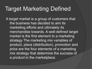 Target Marketing Defined
A target market is a group of customers that
the business has decided to aim its
marketing efforts and ultimately its
merchandise towards. A well-defined target
market is the first element to a marketing
strategy The marketing mix variables of
product, place (distribution), promotion and
price are the four elements of a marketing
mix strategy that determine the success of
a product in the marketplace.

 