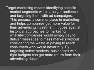 Target marketing means identifying specific
market segments within a larger audience
and targeting them with ad campaigns.
This process is commonplace in marketing
and helps companies get more value for
their advertising investment. It goes against
historical approaches to marketing
whereby companies would simply pay to
deliver messages to mass markets without
considering the waste in paying to reach
consumers who would never buy. By
targeting select markets, businesses with
tight budgets can get more return from their
advertising dollars.

 