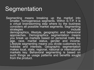 Segmentation
Segmenting means breaking up the market into
smaller, homogeneous segments. Within S-T-P, it is
a virtual brainstorming step where by the business
considers all possible market segments. Segmenting
strategies
include
demographics, lifestyle, geographic and behavioral
approaches. Demographics segmentation means
you break up markets based on personal traits like
age, race, marital status, gender and income.
Lifestyle segmenting means you divide customers by
hobbies and interests. Geographic segmentation
makes local, state, regional, national or international
markets key. Behavioral segmenting is based on
such things as usage patterns and benefits sought
from the product.

 