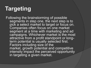 Targeting
Following the brainstorming of possible
segments in step one, the next step is to
pick a select market to target or focus on.
Companies often focus on one market
segment at a time with marketing and ad
campaigns. Whichever market is the most
attractive from a profit standpoint or longterm potential is usually selected first.
Factors including size of the
market, growth potential and competitive
intensity impact the perceived opportunity
in targeting a given market.

 