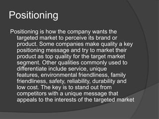 Positioning
Positioning is how the company wants the
targeted market to perceive its brand or
product. Some companies make quality a key
positioning message and try to market their
product as top quality for the target market
segment. Other qualities commonly used to
differentiate include service, unique
features, environmental friendliness, family
friendliness, safety, reliability, durability and
low cost. The key is to stand out from
competitors with a unique message that
appeals to the interests of the targeted market

 