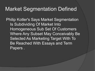 Market Segmentation Defined
Philip Kotler's Says Market Segmentation
Is Subdividing Of Market Into
Homogeneous Sub Set Of Customers
Where Any Subset May Conceivably Be
Selected As Marketing Target With To
Be Reached With Essays and Term
Papers .

 