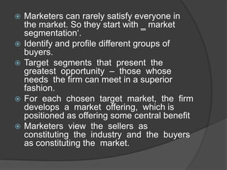 








Marketers can rarely satisfy everyone in
the market. So they start with ‗ market
segmentation„.
Identify and profile different groups of
buyers.
Target segments that present the
greatest opportunity – those whose
needs the firm can meet in a superior
fashion.
For each chosen target market, the firm
develops a market offering, which is
positioned as offering some central benefit
Marketers view the sellers as
constituting the industry and the buyers
as constituting the market.

 