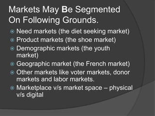 Markets May Be Segmented
On Following Grounds.
Need markets (the diet seeking market)
 Product markets (the shoe market)
 Demographic markets (the youth
market)
 Geographic market (the French market)
 Other markets like voter markets, donor
markets and labor markets.
 Marketplace v/s market space – physical
v/s digital


 