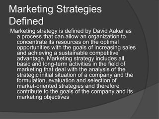 Marketing Strategies
Defined
Marketing strategy is defined by David Aaker as
a process that can allow an organization to
concentrate its resources on the optimal
opportunities with the goals of increasing sales
and achieving a sustainable competitive
advantage. Marketing strategy includes all
basic and long-term activities in the field of
marketing that deal with the analysis of the
strategic initial situation of a company and the
formulation, evaluation and selection of
market-oriented strategies and therefore
contribute to the goals of the company and its
marketing objectives

 