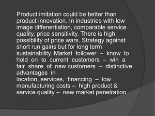 Product imitation could be better than
product innovation. In industries with low
image differentiation, comparable service
quality, price sensitivity. There is high
possibility of price wars. Strategy against
short run gains but for long term
sustainability. Market follower – know to
hold on to current customers – win a
fair share of new customers – distinctive
advantages in
location, services, financing – low
manufacturing costs – high product &
service quality – new market penetration

 