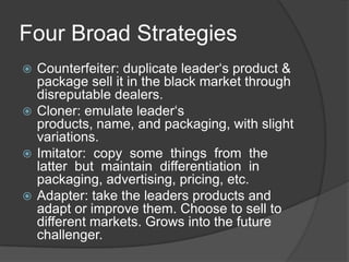 Four Broad Strategies
Counterfeiter: duplicate leader„s product &
package sell it in the black market through
disreputable dealers.
 Cloner: emulate leader„s
products, name, and packaging, with slight
variations.
 Imitator: copy some things from the
latter but maintain differentiation in
packaging, advertising, pricing, etc.
 Adapter: take the leaders products and
adapt or improve them. Choose to sell to
different markets. Grows into the future
challenger.


 