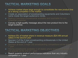 Achieve market share large enough to consolidate the new product line
as a strong competitor in the market.
 Create an association of snowboarding equipments and Columbia‟s
name inside the target audience‟s minds.
 Making Columbia‟s snowboards available and reachable for any
American customer.
 Convey a high-quality message about the new product line to the
target audience.








Achieve 5% of market share in revenue measure ($24.4M annual
sales) in the second year.
Sponsor 2 of the 5 best snowboarding professionals in the United
States at the end of 1 year.
Sponsor at least 2 major US snowboarding competitions at the end of
1 year.
Having snowboards available in all states where snowboarding resorts
are popular at the end of 1 year.
Reach superior product performance indicators than any industry
competitor in 1 year

 