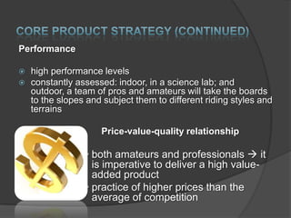 Performance



high performance levels
constantly assessed: indoor, in a science lab; and
outdoor, a team of pros and amateurs will take the boards
to the slopes and subject them to different riding styles and
terrains
Price-value-quality relationship

• both amateurs and professionals  it
is imperative to deliver a high valueadded product
• practice of higher prices than the
average of competition

 