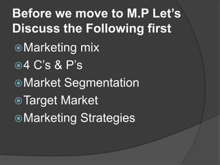 Before we move to M.P Let’s
Discuss the Following first
 Marketing

mix
 4 C‟s & P‟s
 Market Segmentation
 Target Market
 Marketing Strategies

 
