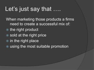 Let‟s just say that ….
When marketing those products a firms
need to create a successful mix of:
 the right product
 sold at the right price
 in the right place
 using the most suitable promotion

 
