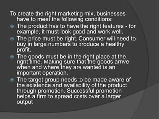 To create the right marketing mix, businesses
have to meet the following conditions:
 The product has to have the right features - for
example, it must look good and work well.
 The price must be right. Consumer will need to
buy in large numbers to produce a healthy
profit.
 The goods must be in the right place at the
right time. Making sure that the goods arrive
when and where they are wanted is an
important operation.
 The target group needs to be made aware of
the existence and availability of the product
through promotion. Successful promotion
helps a firm to spread costs over a larger
output

 