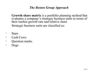 The Boston Group Approach
Growth share matrix is a portfolio planning method that
evaluates a company’s strategic business units in terms of
their market growth rate and relative share
Strategic business units are classified as:
• Stars
• Cash Cows
• Question marks
• Dogs
2-12
 