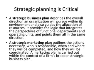 Strategic planning is Critical
• A strategic business plan describes the overall
direction an organization will pursue within its
environment and also guides the allocation of
resources. It provides the logic that integrates
the perspectives of functional departments and
operating units, and points them all in the same
direction.
• A strategic marketing plan outlines the actions
necessary, who is responsible, when and where
they will be completed, and how they will be
coordinated. A marketing plan is carried out
within the context of a firm’s broader strategic
business plan.
 