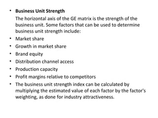 • Business Unit Strength
The horizontal axis of the GE matrix is the strength of the
business unit. Some factors that can be used to determine
business unit strength include:
• Market share
• Growth in market share
• Brand equity
• Distribution channel access
• Production capacity
• Profit margins relative to competitors
• The business unit strength index can be calculated by
multiplying the estimated value of each factor by the factor's
weighting, as done for industry attractiveness.
 